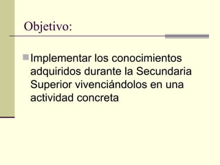 Objetivo:

 Implementar los conocimientos
 adquiridos durante la Secundaria
 Superior vivenciándolos en una
 actividad concreta
 