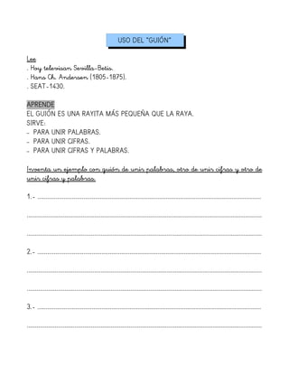 USO DEL “GUIÓN”
Lee
. Hoy televisan Sevilla-Betis.
. Hans Ch. Andersen (1805-1875).
. SEAT-1430.
APRENDE
EL GUIÓN ES UNA RAYITA MÁS PEQUEÑA QUE LA RAYA.
SIRVE:
– PARA UNIR PALABRAS.
– PARA UNIR CIFRAS.
– PARA UNIR CIFRAS Y PALABRAS.
Inventa un ejemplo con guión de unir palabras, otro de unir cifras y otro de
unir cifras y palabras.
1.- ........................................................................................................................................
...............................................................................................................................................
...............................................................................................................................................
2.- ........................................................................................................................................
...............................................................................................................................................
...............................................................................................................................................
3.- ........................................................................................................................................
...............................................................................................................................................
 
