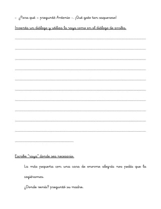 – ¿Para qué – preguntó Antonio -. ¡Qué gato tan asqueroso!
Inventa un diálogo y utiliza la raya como en el diálogo de arriba.
...............................................................................................................................................
...............................................................................................................................................
...............................................................................................................................................
...............................................................................................................................................
...............................................................................................................................................
...............................................................................................................................................
...............................................................................................................................................
...............................................................................................................................................
...............................................................................................................................................
...............................................................................................................................................
................................................................
Escribe “raya” donde sea necesario.
La más pequeña con una cara de enorme alegría nos pedía que la
cogiéramos.
¿Donde venís? preguntó su madre.
 