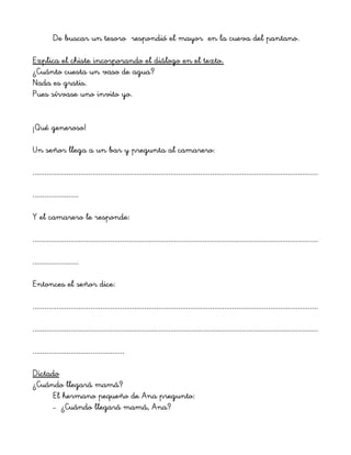 De buscar un tesoro respondió el mayor en la cueva del pantano.
Explica el chiste incorporando el diálogo en el texto.
¿Cuánto cuesta un vaso de agua?
Nada es gratis.
Pues sírvase uno invito yo.
¡Qué generoso!
Un señor llega a un bar y pregunta al camarero:
...............................................................................................................................................
.......................
Y el camarero le responde:
...............................................................................................................................................
.......................
Entonces el señor dice:
...............................................................................................................................................
...............................................................................................................................................
..............................................
Dictado
¿Cuándo llegará mamá?
El hermano pequeño de Ana pregunto:
– ¿Cuándo llegará mamá, Ana?
 