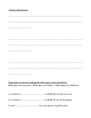noticias aclaratorias.
...............................................................................................................................................
...............................................................................................................................................
..............................................
...............................................................................................................................................
...............................................................................................................................................
..............................................
...............................................................................................................................................
...............................................................................................................................................
..............................................
Copia estas oraciones incluyendo estos datos entre paréntesis.
baile típico de Canarias / baile típico de Galicia / baile típico de Cataluña/
La sardana (..............................................) se baila formando un corro.
La muñeira ( ............................................) se baila al son de las gaitas.
La isa (..............................................) es una danza muy hermosa.
 