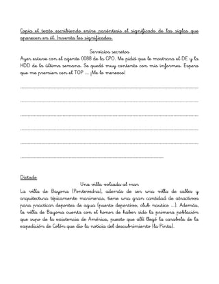 Copia el texto escribiendo entre paréntesis el significado de las siglas que
aparecen en él. Inventa los significados.
Servicios secretos
Ayer estuve con el agente 0088 de la CPO. Me pidió que le mostrara el DE y la
HDD de la última semana. Se quedó muy contento con mis informes. Espero
que me premien con el TOP ... ¡Me lo merezco!
...............................................................................................................................................
...............................................................................................................................................
...............................................................................................................................................
...............................................................................................................................................
...............................................................................................................................................
...................................................................................................................
Dictado
Una villa volcada al mar
La villa de Bayona (Pontevedra), además de ser una villa de calles y
arquitectura típicamente marineras, tiene una gran cantidad de atractivos
para practicar deportes de agua (puerto deportivo, club nautico ...). Además,
la villa de Bayona cuenta con el honor de haber sido la primera población
que supo de la existencia de América, puesto que allí llegó la carabela de la
expedición de Colón que dio la noticia del descubrimiento (la Pinta).
 