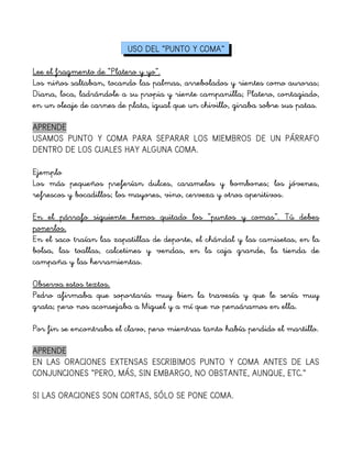 USO DEL “PUNTO Y COMA”
Lee el fragmento de “Platero y yo”.
Los niños saltaban, tocando las palmas, arrebolados y rientes como auroras;
Diana, loca, ladrándole a su propia y riente campanilla; Platero, contagiado,
en un oleaje de carnes de plata, igual que un chivillo, giraba sobre sus patas.
APRENDE
USAMOS PUNTO Y COMA PARA SEPARAR LOS MIEMBROS DE UN PÁRRAFO
DENTRO DE LOS CUALES HAY ALGUNA COMA.
Ejemplo
Los más pequeños preferían dulces, caramelos y bombones; los jóvenes,
refrescos y bocadillos; los mayores, vino, cerveza y otros aperitivos.
En el párrafo siguiente hemos quitado los “puntos y comas”. Tú debes
ponerlos.
En el saco traían las zapatillas de deporte, el chándal y las camisetas, en la
bolsa, las toallas, calcetines y vendas, en la caja grande, la tienda de
campaña y las herramientas.
Observa estos textos.
Pedro afirmaba que soportaría muy bien la travesía y que le sería muy
grata; pero nos aconsejaba a Miguel y a mí que no pensáramos en ella.
Por fin se encontraba el clavo, pero mientras tanto había perdido el martillo.
APRENDE
EN LAS ORACIONES EXTENSAS ESCRIBIMOS PUNTO Y COMA ANTES DE LAS
CONJUNCIONES “PERO, MÁS, SIN EMBARGO, NO OBSTANTE, AUNQUE, ETC.”
SI LAS ORACIONES SON CORTAS, SÓLO SE PONE COMA.
 