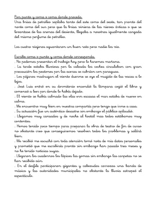 Pon punto y coma o coma donde proceda.
Una brisa de petróleo soplaba tanto del este como del oeste, tan pronto del
norte como del sur pero que la brisa viniera de las nieves árticas o que se
levantase de las arenas del desierto, llegaba a nosotros igualmente cargada
del mismo perfume de petróleo.
Los cuatro viajeros aguantaron un buen rato pero nadie los vio.
Escribe coma o punto y coma donde corresponda.
. No podemos presentar el trabajo hoy pero lo haremos mañana.
. La tarde estaba lluviosa por la calzada los coches circulaban con gran
precaución los peatones por las aceras se cubrían con paraguas.
. Los pájaros madrugan el viento duerme se oye el mugido de las vacas a lo
lejos.
. José Luis entró en su dormitorio encendió la lámpara cogió el libro y
comenzó a leer por donde lo había dejado.
. El viento se había calmado las olas ern escasas el mar estaba de nuevo en
calma.
. Me encuentro muy bien en vuestra compañía pero tengo que irme a casa.
. Su actuación fue un auténtico desastre sin embargo el público aplaudió.
. Llegamos muy cansados y de noche al hostal mas todos estábamos muy
contentos.
. Hemos tenido poco tiempo para preparar la obra de teatro de fin de curso
no obstante creo que conseguiremos resolver todos los problemas y saldrá
bien.
. Me recibió me escuchó con toda atención tomó nota de mis datos personales
y prometió que me escribiría pronto sin embargo han pasado tres meses y
no he tenido noticias suyas.
. Llegaron los cuadernos los lápices las gomas sin embargo las carpetas no se
han recibido aún.
. En el desfile participaron gigantes y cabezudos carrozas una banda de
música y las autoridades municipales no obstante la lluvia estropeó el
espectáculo.
 
