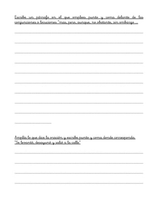 Escribe un párrafo en el que emplees punto y coma delante de las
conjunciones o locuciones “mas, pero, aunque, no obstante, sin embargo ...
...............................................................................................................................................
...............................................................................................................................................
...............................................................................................................................................
...............................................................................................................................................
...............................................................................................................................................
...............................................................................................................................................
...............................................................................................................................................
...............................................................................................................................................
...............................................................................................................................................
.........................................
Amplía lo que dice la oración y escribe punto y coma donde corresponda.
“Se levantó, desayunó y salió a la calle”
...............................................................................................................................................
...............................................................................................................................................
...............................................................................................................................................
...............................................................................................................................................
 