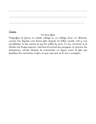 ...............................................................................................................................................
...............................................................................................................................................
..........................................................................................................................................
Dictado
Un duro oficio
Fotografiar la fauna en estado salvaje es un trabajo duro; no obstante,
cuando has logrado una buena foto después de haber pasado mil y una
penalidades, te das cuenta de que ha valido la pena. En ese momento se te
olvidan las largas esperas, mientras el animal que persigues no aparece; las
decepciones, cuando después de encontrado no logras sacar la foto que
deseabas; los momentos, en fin, en que crees que no lo vas a conseguir.
 
