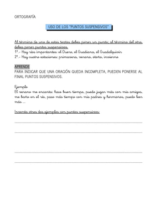 ORTOGRAFÍA
USO DE LOS “PUNTOS SUSPENSIVOS”
Al término de uno de estos textos debes poner un punto; al término del otro,
debes poner puntos suspensivos.
1º.- Hay ríos importantes: el Duero, el Guadiana, el Guadalquivir
2º.- Hay cuatro estaciones: primavera, verano, otoño, invierno
APRENDE
PARA INDICAR QUE UNA ORACIÓN QUEDA INCOMPLETA, PUEDEN PONERSE AL
FINAL PUNTOS SUSPENSIVOS.
Ejemplo
El verano me encanta: hace buen tiempo, puedo jugar más con mis amigos,
me baño en el río, paso más tiempo con mis padres y hermanos, puedo leer
más ...
Inventa otros dos ejemplos con puntos suspensivos:
...............................................................................................................................................
...............................................................................................................................................
...............................................................................................................................................
...............................................................................................................................................
 