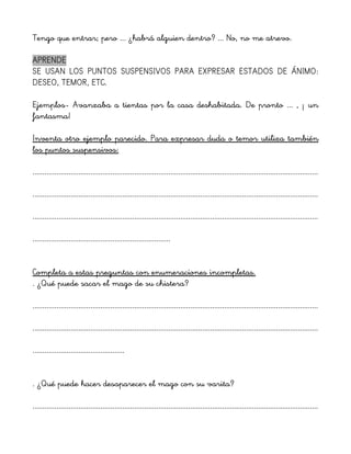 Tengo que entrar; pero ... ¿habrá alguien dentro? ... No, no me atrevo.
APRENDE
SE USAN LOS PUNTOS SUSPENSIVOS PARA EXPRESAR ESTADOS DE ÁNIMO:
DESEO, TEMOR, ETC.
Ejemplos- Avanzaba a tientas por la casa deshabitada. De pronto ... , ¡ un
fantasma!
Inventa otro ejemplo parecido. Para expresar duda o temor utiliza también
los puntos suspensivos:
...............................................................................................................................................
...............................................................................................................................................
...............................................................................................................................................
.....................................................................
Completa a estas preguntas con enumeraciones incompletas.
. ¿Qué puede sacar el mago de su chistera?
...............................................................................................................................................
...............................................................................................................................................
..............................................
. ¿Qué puede hacer desaparecer el mago con su varita?
...............................................................................................................................................
 