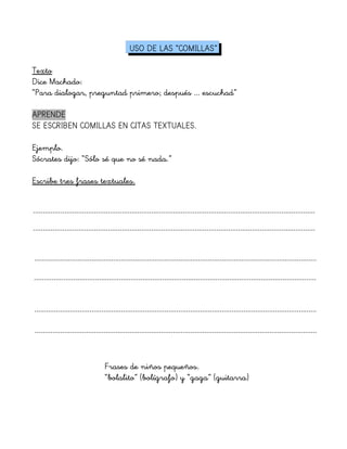 USO DE LAS “COMILLAS”
Texto
Dice Machado:
“Para dialogar, preguntad primero; después ... escuchad”
APRENDE
SE ESCRIBEN COMILLAS EN CITAS TEXTUALES.
Ejemplo.
Sócrates dijo: “Sólo sé que no sé nada.”
Escribe tres frases textuales.
...............................................................................................................................................
...............................................................................................................................................
...............................................................................................................................................
Frases de niños pequeños.
“bolalito” (bolígrafo) y “gaga” (guitarra)
...............................................................................................................................................
...............................................................................................................................................
...............................................................................................................................................
 