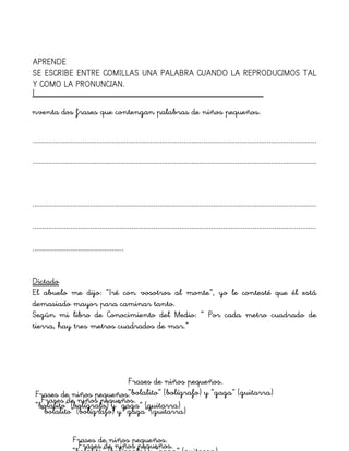 I
nventa dos frases que contengan palabras de niños pequeños.
...............................................................................................................................................
...............................................................................................................................................
...............................................................................................................................................
..............................................
Dictado
El abuelo me dijo: “Iré con vosotros al monte”, yo le contesté que él está
demasiado mayor para caminar tanto.
Según mi libro de Conocimiento del Medio: “ Por cada metro cuadrado de
tierra, hay tres metros cuadrados de mar.”
...............................................................................................................................................
APRENDE
SE ESCRIBE ENTRE COMILLAS UNA PALABRA CUANDO LA REPRODUCIMOS TAL
Y COMO LA PRONUNCIAN.
Frases de niños pequeños.
Frases de niños pequeños.
Frases de niños pequeños.
“bolalito” (bolígrafo) y “gaga” (guitarra)Frases de niños pequeños.
“bolalito” (bolígrafo) y “gaga” (guitarra)
Frases de niños pequeños.
“bolalito” (bolígrafo) y “gaga” (guitarra)
 