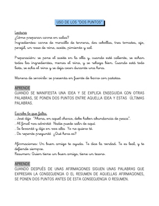 USO DE LOS “DOS PUNTOS”
Lectura
¿Cómo preparar carne en salsa?
Ingredientes: carne de morcillo de ternera, dos cebollas, tres tomates, ajo,
perejil, un vaso de vino, aceite, pimiento y sal.
Preparación: se pone el aceite en la olla y, cuando esté caliente, se echan
todos los ingredientes, menos el vino, y se rehoga bien. Cuando está todo
listo, se echa el vino y se deja cocer durante una hora.
Manera de servirlo: se presenta en fuente de barro con patatas.
APRENDE
CUANDO SE MANIFIESTA UNA IDEA Y SE EXPLICA ENSEGUIDA CON OTRAS
PALABRAS, SE PONEN DOS PUNTOS ENTRE AQUELLA IDEA Y ESTAS ÚLTIMAS
PALABRAS.
Escribe lo que falta.
. José dijo ”Ahora, en aquel charco, debe haber abundancia de pesca”.
. Al final nos advirtió Nadie puede salir de aquí.
. Se levantó y dijo en voz alta Yo no quiero té.
. De repente preguntó ¿Qué hora es?
Afirmaciones: Un buen amigo te ayuda. Te dice la verdad. Te es leal, y te
defiende siempre.
Resumen: Quien tiene un buen amigo, tiene un tesoro.
APRENDE
CUANDO DESPUÉS DE UNAS AFIRMACIONES SIGUEN UNAS PALABRAS QUE
EXPRESAN LA CONSECUENCIA O EL RESUMEN DE AQUELLAS AFIRMACIONES,
SE PONEN DOS PUNTOS ANTES DE ESTA CONSECUENCIA O RESUMEN.
 