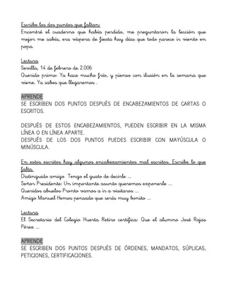 Escribe los dos puntos que faltan:
Encontré el cuaderno que había perdido, me preguntaron la lección que
mejor me sabía, era víspera de fiesta hay días que todo parece ir viento en
popa.
Lectura
Sevilla, 14 de febrero de 2.006
Querido primo: Ya hace mucho frío, y pienso con ilusión en la semana que
viene. Ya sabes que llegaremos .
APRENDE
SE ESCRIBEN DOS PUNTOS DESPUÉS DE ENCABEZAMIENTOS DE CARTAS O
ESCRITOS.
DESPUÉS DE ESTOS ENCABEZAMIENTOS, PUEDEN ESCRIBIR EN LA MISMA
LÍNEA O EN LÍNEA APARTE.
DESPUÉS DE LOS DOS PUNTOS PUEDES ESCRIBIR CON MAYÚSCULA O
MINÚSCULA.
En estos escritos hay algunos encabezamientos mal escritos. Escribe lo que
falta.
Distinguido amigo Tengo el gusto de decirle ...
Señor Presidente: Un importante asunto queremos exponerle ...
Queridos abuelos Pronto vamos a ir a visitaros ...
Amigo Manuel Hemos pensado que sería muy bonito ...
Lectura
El Secretario del Colegio Huerta Retiro certifica: Que el alumno José Rojas
Pérez ...
APRENDE
SE ESCRIBEN DOS PUNTOS DESPUÉS DE ÓRDENES, MANDATOS, SÚPLICAS,
PETICIONES, CERTIFICACIONES.
 