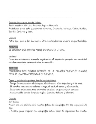 ...............................................................................................................................................
...................................................................................................................
Escribe dos puntos donde falten.
Todos estaban allí Luis, Antonio, Pepe y Manuela.
Andalucía tiene ocho provincias Almería, Granada, Málaga, Cádiz, Huelva,
Sevilla, Córdoba y Jaén.
Lectura
Pablo dijo: Van a dar las nueve. Otra vez tendremos un cero en puntualidad.
APRENDE
SE ESCRIBEN DOS PUNTOS ANTES DE UNA CITA LITERAL.
Lectura
Para ser un alumno educado seguiremos el siguiente ejemplo: ser servicial,
amable, cariñoso, desear al otro lo que a tí ...
APRENDE
ESCRIBIMOS DOS PUNTOS DESPUÉS DE LA PALABRA “EJEMPLO” CUANDO
ÉSTA SE USA PARA PRESENTAR EN EJEMPLO.
Copia y escribe dos puntos donde sea necesario.
. Tengo los cuatro ases el de copas, el de bastos, el de espadas y el de oros.
. El parchís tiene cuatro colores el rojo, el azul, el verde y el amarillo.
. Sara tiene en su casa tres animales un gato, un perro y un canario.
. Arturo habla varias lenguas inglés, francés, italiano y alemán.
Dictado
Sin dudas
Antón era un alumno con muchas faltas de ortografía. Un día el profesor le
dijo:
– Antón, para mejorar tu ortografía debes hacer lo siguiente: lee mucho,
 