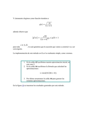 Y claramente elegimos como función iteradora a

además observe que

para toda
convergente.

, lo cual garantiza que la sucesión que vamos a construir va a ser

La implementación de este método en Excel es realmente simple, como veremos.

1. En la celda A5 escribimos nuestra aproximación inicial, en
este caso 2.
2. En la celda A6 escribimos la fórmula que calculará las
aproximaciones:

3. Por último arrastramos la celda A6 para generar las
restantes aproximaciones.
En la figura 10 se muestran los resultados generados por este método.

 