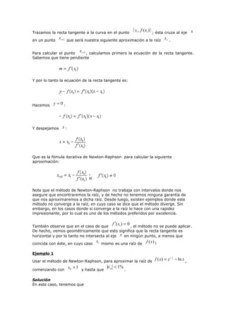 Trazamos la recta tangente a la curva en el punto
en un punto

( xi , f ( xi )) ; ésta cruza al eje

x

xi +1 que será nuestra siguiente aproximación a la raíz x r .
x

i +1 , calculamos primero la ecuación de la recta tangente.
Para calcular el punto
Sabemos que tiene pendiente

Y por lo tanto la ecuación de la recta tangente es:

Hacemos y = 0 :

Y despejamos

x:

Que es la fómula iterativa de Newton-Raphson para calcular la siguiente
aproximación:
,
si
Note que el método de Newton-Raphson no trabaja con intervalos donde nos
asegure que encontraremos la raíz, y de hecho no tenemos ninguna garantía de
que nos aproximaremos a dicha raíz. Desde luego, existen ejemplos donde este
método no converge a la raíz, en cuyo caso se dice que el método diverge. Sin
embargo, en los casos donde si converge a la raíz lo hace con una rapidez
impresionante, por lo cual es uno de los métodos preferidos por excelencia.

f ′( x ) = 0

i
También observe que en el caso de que
, el método no se puede aplicar.
De hecho, vemos geométricamente que esto significa que la recta tangente es
horizontal y por lo tanto no intersecta al eje x en ningún punto, a menos que

coincida con éste, en cuyo caso

xi mismo es una raíz de f (x ) !

Ejemplo 1
Usar el método de Newton-Raphson, para aproximar la raíz de
comenzando con

x0 = 1 y hasta que ∈a < 1% .

Solución
En este caso, tenemos que

f ( x) = e − x − ln x ,

 