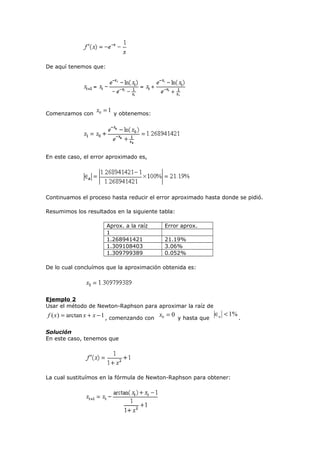 De aquí tenemos que:

Comenzamos con

x0 = 1 y obtenemos:

En este caso, el error aproximado es,

Continuamos el proceso hasta reducir el error aproximado hasta donde se pidió.
Resumimos los resultados en la siguiente tabla:
Aprox. a la raíz
1
1.268941421
1.309108403
1.309799389

Error aprox.
21.19%
3.06%
0.052%

De lo cual concluímos que la aproximación obtenida es:

Ejemplo 2
Usar el método de Newton-Raphson para aproximar la raíz de

f ( x) = arctan x + x − 1 , comenzando con x0 = 0 y hasta que ∈a < 1% .
Solución
En este caso, tenemos que

La cual sustituímos en la fórmula de Newton-Raphson para obtener:

 