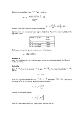 Comenzamos sustituyendo

x0 = 0 para obtener:

En este caso tenemos un error aproximado de

∈a =

0 .5 − 0
× 100% = 100%
0 .5

Continuamos con el proceso hasta lograr el objetivo. Resumimos los resultado en la
siguiente tabla:
Aprox. a la raíz

Error
aprox.

0
0.5
0.5201957728
0.5202689918

100%
3.88%
0.01%

De lo cual concluímos que la aproximación obtenida es:

Ejemplo 3
Usar el método de Newton-Raphson para aproximar raíces cuadradas de números
reales positivos.
Solución
Sea R
o bien:

> 0 . Queremos calcular x tal que x = R ; elevando al cuadrado x 2 = R ,
x2 − R = 0

Esto nos sugiere definir la función f ( x) = x − R de donde
estos datos en la fórmula de Newton-Raphson nos da:
2

xi +1

xi2 − R
= xi −
2 xi

La cual simplificada nos da:

xi +1 =

1
R
 xi + 
2
xi 

Esta fórmula era conocida por los antiguos griegos (Herón).

f ′( x) = 2 x . Al sustituir

 