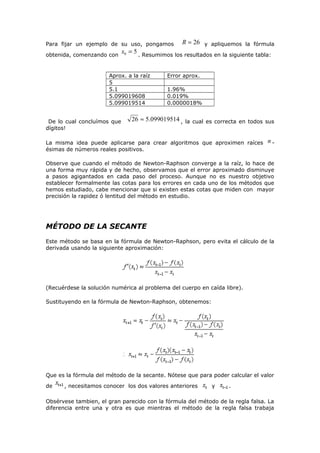 Para fijar un ejemplo de su uso, pongamos
obtenida, comenzando con

x0 = 5 . Resumimos los resultados en la siguiente tabla:

Aprox. a la raíz
5
5.1
5.099019608
5.099019514
De lo cual concluímos que
dígitos!

R = 26 y apliquemos la fórmula

Error aprox.
1.96%
0.019%
0.0000018%

26 ≈ 5.099019514 , la cual es correcta en todos sus

La misma idea puede aplicarse para crear algoritmos que aproximen raíces
ésimas de números reales positivos.

n-

Observe que cuando el método de Newton-Raphson converge a la raíz, lo hace de
una forma muy rápida y de hecho, observamos que el error aproximado disminuye
a pasos agigantados en cada paso del proceso. Aunque no es nuestro objetivo
establecer formalmente las cotas para los errores en cada uno de los métodos que
hemos estudiado, cabe mencionar que si existen estas cotas que miden con mayor
precisión la rapidez ó lentitud del método en estudio.

MÉTODO DE LA SECANTE
Este método se basa en la fórmula de Newton-Raphson, pero evita el cálculo de la
derivada usando la siguiente aproximación:

(Recuérdese la solución numérica al problema del cuerpo en caída libre).
Sustituyendo en la fórmula de Newton-Raphson, obtenemos:

Que es la fórmula del método de la secante. Nótese que para poder calcular el valor
de

, necesitamos conocer los dos valores anteriores

y

.

Obsérvese tambien, el gran parecido con la fórmula del método de la regla falsa. La
diferencia entre una y otra es que mientras el método de la regla falsa trabaja

 