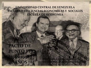 UNIVERSIDAD CENTRAL DE VENEZUELA 
FACULTAD DE CIENCIAS ECONOMICAS Y SOCIALES 
ESCUELA DE ECONOMIA 
PACTO DE 
PUNTO FIJO 
(1958-1998) 
40 AÑOS 
PROFESOR: CAMERO, YSRRAEL 
ESTUDIANTE: GARCIA, MARIANGELIS 
 