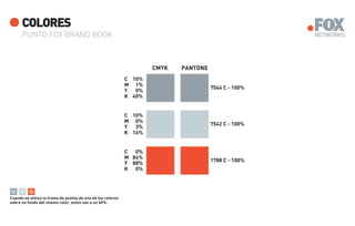 COLORES
      PUNTO FOX BRAND BOOK



                                                                     CMYK   PANTONE
                                                             C 10%
                                                             M 1%
                                                                                      7544 C - 100%
                                                             Y  0%
                                                             K 40%


                                                             C 10%
                                                             M 0%
                                                                                      7542 C - 100%
                                                             Y  3%
                                                             K 16%


                                                             C 0%
                                                             M 84%
                                                                                      1788 C - 100%
                                                             Y 88%
                                                             K 0%




Cuando se utiliza la trama de puntos de uno de los colores
sobre un fondo del mismo color, estos van a un 60%.
 