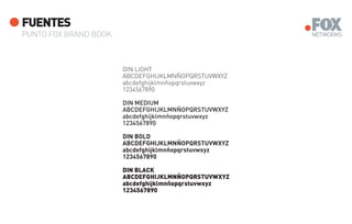 FUENTES
PUNTO FOX BRAND BOOK



                       DIN LIGHT
                       ABCDEFGHIJKLMNÑOPQRSTUVWXYZ
                       abcdefghijklmnñopqrstuvwxyz
                       1234567890

                       DIN MEDIUM
                       ABCDEFGHIJKLMNÑOPQRSTUVWXYZ
                       abcdefghijklmnñopqrstuvwxyz
                       1234567890

                       DIN BOLD
                       ABCDEFGHIJKLMNÑOPQRSTUVWXYZ
                       abcdefghijklmnñopqrstuvwxyz
                       1234567890

                       DIN BLACK
                       ABCDEFGHIJKLMNÑOPQRSTUVWXYZ
                       abcdefghijklmnñopqrstuvwxyz
                       1234567890
 