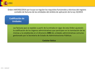 Orden HAP/492/2014 por la que se regulan los requisitos funcionales y técnicos del registro 
DTIC – MINHAP 
contable de facturas de las entidades del ámbito de aplicación de la Ley 23/2015 
Las facturas que se expidan a partir de la entrada en vigor de esta Orden ajustarán 
la codificación de los órganos administrativos que participen en la tramitación de las 
mismas a la establecida en el directorio DIR3 de unidades administrativas comunes 
gestionado por la Secretaría de Estado de Administraciones Públicas. 
Carácter básico 
Codificación de 
Unidades 
 