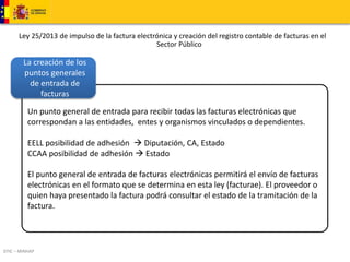 Ley 25/2013 de impulso de la factura electrónica y creación del registro contable de facturas en el 
La creación de los 
puntos generales 
de entrada de 
DTIC – MINHAP 
Sector Público 
facturas 
Un punto general de entrada para recibir todas las facturas electrónicas que 
correspondan a las entidades, entes y organismos vinculados o dependientes. 
EELL posibilidad de adhesión  Diputación, CA, Estado 
CCAA posibilidad de adhesión  Estado 
El punto general de entrada de facturas electrónicas permitirá el envío de facturas 
electrónicas en el formato que se determina en esta ley (facturae). El proveedor o 
quien haya presentado la factura podrá consultar el estado de la tramitación de la 
factura. 
 