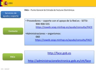 DTIC – MINHAP 
FACe – Punto General de Entrada de Facturas Electrónicas 
Servicios de 
ayuda y soporte 
http://face.gob.es 
http://administracionelectronica.gob.es/ctt/face 
Contacto 
• Proveedores – soporte con el apoyo de la Red.es - SETSI: 
900-900-555 
https://ssweb.seap.minhap.es/ayuda/consulta/FACE 
•Administraciones – organismos: 
060 
https://ssweb.seap.minhap.es/ayuda/consulta/FACE 
FACe 
 