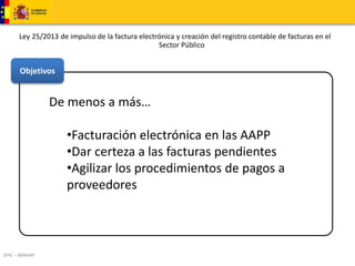 Ley 25/2013 de impulso de la factura electrónica y creación del registro contable de facturas en el 
Objetivos 
DTIC – MINHAP 
De menos a más… 
Sector Público 
•Facturación electrónica en las AAPP 
•Dar certeza a las facturas pendientes 
•Agilizar los procedimientos de pagos a 
proveedores 
 