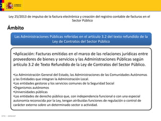Ley 25/2013 de impulso de la factura electrónica y creación del registro contable de facturas en el 
DTIC – MINHAP 
Sector Público 
Ámbito 
Las Administraciones Públicas referidas en el artículo 3.2 del texto refundido de la 
Ley de Contratos del Sector Público 
•Aplicación: Facturas emitidas en el marco de las relaciones jurídicas entre 
proveedores de bienes y servicios y las Administraciones Públicas según 
artículo 3.2 de Texto Refundido de la Ley de Contratos del Sector Público. 
•La Administración General del Estado, las Administraciones de las Comunidades Autónomas 
y las Entidades que integran la Administración Local. 
•Las entidades gestoras y los servicios comunes de la Seguridad Social 
•Organismos autónomos 
•Universidades públicas 
•Las entidades de derecho público que, con independencia funcional o con una especial 
autonomía reconocida por la Ley, tengan atribuidas funciones de regulación o control de 
carácter externo sobre un determinado sector o actividad. 
 