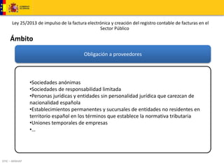 Ley 25/2013 de impulso de la factura electrónica y creación del registro contable de facturas en el 
DTIC – MINHAP 
Sector Público 
Ámbito 
Obligación a proveedores 
•Sociedades anónimas 
•Sociedades de responsabilidad limitada 
•Personas jurídicas y entidades sin personalidad jurídica que carezcan de 
nacionalidad española 
•Establecimientos permanentes y sucursales de entidades no residentes en 
territorio español en los términos que establece la normativa tributaria 
•Uniones temporales de empresas 
•… 
 