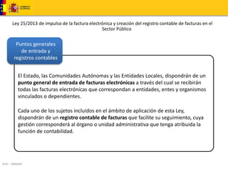 Ley 25/2013 de impulso de la factura electrónica y creación del registro contable de facturas en el 
Puntos generales 
de entrada y 
registros contables 
DTIC – MINHAP 
Sector Público 
El Estado, las Comunidades Autónomas y las Entidades Locales, dispondrán de un 
punto general de entrada de facturas electrónicas a través del cual se recibirán 
todas las facturas electrónicas que correspondan a entidades, entes y organismos 
vinculados o dependientes. 
Cada uno de los sujetos incluidos en el ámbito de aplicación de esta Ley, 
dispondrán de un registro contable de facturas que facilite su seguimiento, cuya 
gestión corresponderá al órgano o unidad administrativa que tenga atribuida la 
función de contabilidad. 
 