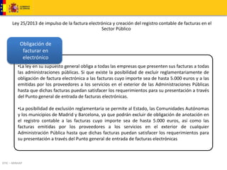 Ley 25/2013 de impulso de la factura electrónica y creación del registro contable de facturas en el 
Obligación de 
facturar en 
electrónico 
DTIC – MINHAP 
Sector Público 
•La ley en su supuesto general obliga a todas las empresas que presenten sus facturas a todas 
las administraciones públicas. Si que existe la posibilidad de excluir reglamentariamente de 
obligación de factura electrónica a las facturas cuyo importe sea de hasta 5.000 euros y a las 
emitidas por los proveedores a los servicios en el exterior de las Administraciones Públicas 
hasta que dichas facturas puedan satisfacer los requerimientos para su presentación a través 
del Punto general de entrada de facturas electrónicas. 
•La posibilidad de exclusión reglamentaria se permite al Estado, las Comunidades Autónomas 
y los municipios de Madrid y Barcelona, ya que podrán excluir de obligación de anotación en 
el registro contable a las facturas cuyo importe sea de hasta 5.000 euros, así como las 
facturas emitidas por los proveedores a los servicios en el exterior de cualquier 
Administración Pública hasta que dichas facturas puedan satisfacer los requerimientos para 
su presentación a través del Punto general de entrada de facturas electrónicas 
 