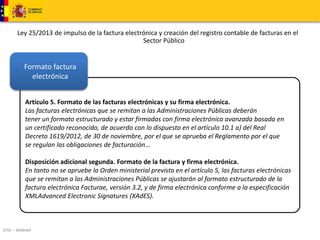 Ley 25/2013 de impulso de la factura electrónica y creación del registro contable de facturas en el 
Formato factura 
DTIC – MINHAP 
Sector Público 
electrónica 
Artículo 5. Formato de las facturas electrónicas y su firma electrónica. 
Las facturas electrónicas que se remitan a las Administraciones Públicas deberán 
tener un formato estructurado y estar firmadas con firma electrónica avanzada basada en 
un certificado reconocido, de acuerdo con lo dispuesto en el artículo 10.1 a) del Real 
Decreto 1619/2012, de 30 de noviembre, por el que se aprueba el Reglamento por el que 
se regulan las obligaciones de facturación… 
Disposición adicional segunda. Formato de la factura y firma electrónica. 
En tanto no se apruebe la Orden ministerial prevista en el artículo 5, las facturas electrónicas 
que se remitan a las Administraciones Públicas se ajustarán al formato estructurado de la 
factura electrónica Facturae, versión 3.2, y de firma electrónica conforme a la especificación 
XMLAdvanced Electronic Signatures (XAdES). 
 