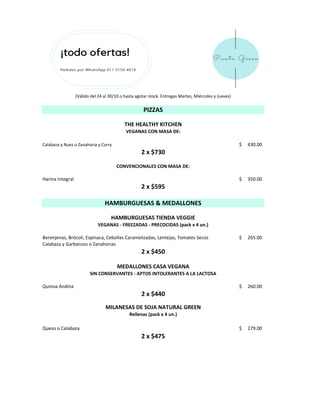 Calabaza y Nuez o Zanahoria y Curry 430.00$
Harina Integral 350.00$
Berenjenas, Brócoli, Espinaca, Cebollas Caramelizadas, Lentejas, Tomates Secos 265.00$
Calabaza y Garbanzos o Zanahorias
Quinoa Andina 260.00$
Queso o Calabaza 279.00$
2 x $450
2 x $440
2 x $475
2 x $730
2 x $595
VEGANAS CON MASA DE:
(Válido del 24 al 30/10 o hasta agotar stock. Entregas Martes, Miércoles y Jueves)
THE HEALTHY KITCHEN
CONVENCIONALES CON MASA DE:
PIZZAS
MILANESAS DE SOJA NATURAL GREEN
Rellenas (pack x 4 un.)
HAMBURGUESAS TIENDA VEGGIE
VEGANAS - FREEZADAS - PRECOCIDAS (pack x 4 un.)
MEDALLONES CASA VEGANA
SIN CONSERVANTES - APTOS INTOLERANTES A LA LACTOSA
HAMBURGUESAS & MEDALLONES
 