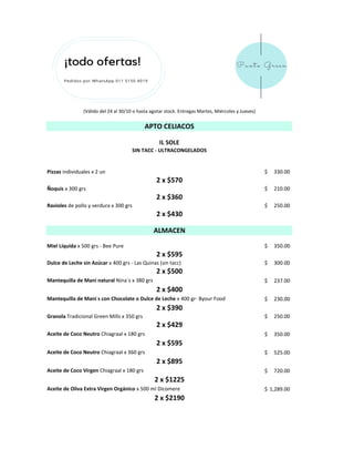 Pizzas individuales x 2 un 330.00$
Ñoquis x 300 grs 210.00$
Ravioles de pollo y verdura x 300 grs 250.00$
Miel Líquida x 500 grs - Bee Pure 350.00$
Dulce de Leche sin Azúcar x 400 grs - Las Quinas (sin tacc) 300.00$
Mantequilla de Maní natural Nina´s x 380 grs 237.00$
Mantequilla de Maní s con Chocolate o Dulce de Leche x 400 gr- Byour Food 230.00$
Granola Tradicional Green Mills x 350 grs 250.00$
Aceite de Coco Neutro Chiagraal x 180 grs 350.00$
Aceite de Coco Neutro Chiagraal x 360 grs 525.00$
Aceite de Coco Virgen Chiagraal x 180 grs 720.00$
Aceite de Oliva Extra Virgen Orgánico x 500 ml Dicomere 1,289.00$
(Válido del 24 al 30/10 o hasta agotar stock. Entregas Martes, Miércoles y Jueves)
2 x $570
2 x $360
2 x $430
ALMACEN
2 x $595
2 x $500
2 x $400
2 x $390
2 x $429
2 x $595
2 x $895
2 x $1225
2 x $2190
IL SOLE
SIN TACC - ULTRACONGELADOS
APTO CELIACOS
 