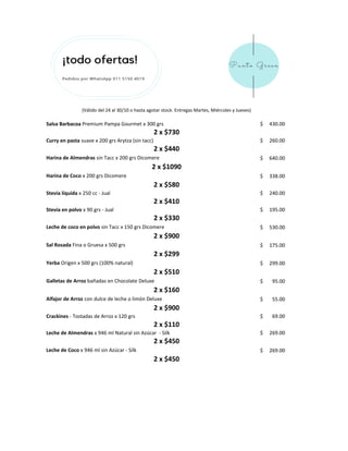 Salsa Barbacoa Premium Pampa Gourmet x 300 grs 430.00$
Curry en pasta suave x 200 grs Arytza (sin tacc) 260.00$
Harina de Almendras sin Tacc x 200 grs Dicomere 640.00$
Harina de Coco x 200 grs Dicomere 338.00$
Stevia líquida x 250 cc - Jual 240.00$
Stevia en polvo x 90 grs - Jual 195.00$
Leche de coco en polvo sin Tacc x 150 grs Dicomere 530.00$
Sal Rosada Fina o Gruesa x 500 grs 175.00$
Yerba Origen x 500 grs (100% natural) 299.00$
Galletas de Arroz bañadas en Chocolate Deluxe 95.00$
Alfajor de Arroz con dulce de leche o limón Deluxe 55.00$
Crackines - Tostadas de Arroz x 120 grs 69.00$
Leche de Almendras x 946 ml Natural sin Azúcar - Silk 269.00$
Leche de Coco x 946 ml sin Azúcar - Silk 269.00$
2 x $730
2 x $1090
2 x $580
2 x $410
2 x $440
2 x $330
2 x $900
2 x $160
2 x $900
2 x $450
2 x $450
(Válido del 24 al 30/10 o hasta agotar stock. Entregas Martes, Miércoles y Jueves)
2 x $299
2 x $110
2 x $510
 