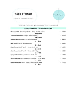 Shampoo Sólido - Cabello Equilibrado x 100 grs - Sentida Botánica 690.00$
Acondicionador Sólido x 100 grs - Sentida Botánica 790.00$
Bálsamo Labial Natural x 15 grs - Sentida Botánica 308.00$
Agua Micelar x 60 ml - Sentida Botánica 328.00$
Alcohol en gel Coco & Vainilla o Citrus x 50 ml - Bigie 102.00$
Alcohol en gel Coco & Vainilla o Citrus x 125 ml - Bigie 175.00$
Spray Sanitizante Citrus para manos x 60 ml - Bigie 140.00$
Spray Sanitizante Citrus para manos y superficies x 125 ml - Bigie 175.00$
Crema Antibacterial Coco & Vainilla o Menta x 60 ml - Bigie 235.00$
2 x $1350
2 x $170
2 x $235
(Válido del 24 al 30/10 o hasta agotar stock. Entregas Martes, Miércoles y Jueves)
2 x $295
2 x $399
CUIDADO PERSONAL Y COSMÉTICA NATURAL
2 x $295
2 x $530
2 x $560
2 x $1170
 