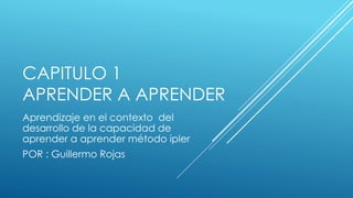 CAPITULO 1
APRENDER A APRENDER
Aprendizaje en el contexto del
desarrollo de la capacidad de
aprender a aprender método ipler
POR : Guillermo Rojas
 