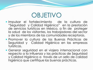OBJETIVO
 Impulsar el fortalecimiento de la cultura de
“Seguridad y Calidad Higiénica” en la prestación
de servicios turísticos en México, a fin de proteger
la salud de los visitantes, los trabajadores del sector
y de los miembros de las comunidades receptoras.
 Promover la cultura de las Buenas Prácticas de
Seguridad y Calidad Higiénica en las empresas
turísticas.
 Generar seguridad en el viajero internacional con
respecto a la influenza y las prácticas de Seguridad
y Calidad Higiénica a través de un sello de calidad
higiénica que certifique las buenas prácticas.
 