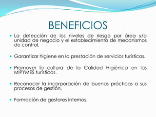 BENEFICIOS
 La detección de los niveles de riesgo por área y/o
unidad de negocio y el establecimiento de mecanismos
de control.
 Garantizar higiene en la prestación de servicios turísticos.
 Promover la cultura de la Calidad Higiénica en las
MIPYMES turísticas.
 Reconocer la incorporación de buenas prácticas a sus
procesos de gestión.
 Formación de gestores internos.
 