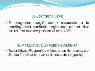 ANTECEDENTES
 El programa surgió como respuesta a la
contingencia sanitaria registrada por el virus
AH1N1 en nuestro país en el año 2009.
EMPRESAS QUE LO PUEDEN OBTENER
 Toda Micro, Pequeñas y Medianas Empresas del
Sector Turístico (en sus unidades de negocio)
 