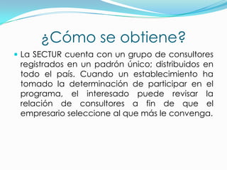 ¿Cómo se obtiene?
 La SECTUR cuenta con un grupo de consultores
registrados en un padrón único; distribuidos en
todo el país. Cuando un establecimiento ha
tomado la determinación de participar en el
programa, el interesado puede revisar la
relación de consultores a fin de que el
empresario seleccione al que más le convenga.
 