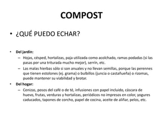 COMPOST
• ¿QUÉ PUEDO ECHAR?

•   Del jardín:
     – Hojas, césped, hortalizas, paja utilizada como acolchado, ramas podadas (si las
         pasas por una triturada mucho mejor), serrín, etc.
     – Las malas hierbas sólo si son anuales y no llevan semillas, porque las perennes
         que tienen estolones (ej. grama) o bulbillos (juncia o castañueña) o rizomas,
         puede mantener su viabilidad y brotar.
•   Del hogar:
     – Cenizas, posos del café o de té, infusiones con papel incluido, cáscara de
         huevo, frutas, verduras y hortalizas, periódicos no impresos en color, yogures
         caducados, tapones de corcho, papel de cocina, aceite de aliñar, pelos, etc.
 