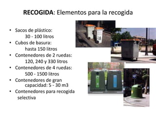 RECOGIDA: Elementos para la recogida

• Sacos de plástico:
       30 - 100 litros
• Cubos de basura:
       hasta 150 litros
• Contenedores de 2 ruedas:
       120, 240 y 330 litros
• Contenedores de 4 ruedas:
       500 - 1500 litros
• Contenedores de gran
       capacidad: 5 - 30 m3
• Contenedores para recogida
   selectiva
 