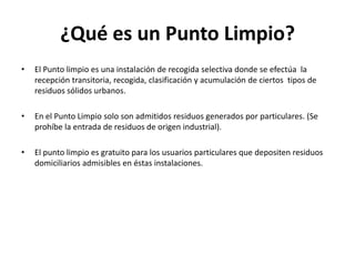 ¿Qué es un Punto Limpio?
•   El Punto limpio es una instalación de recogida selectiva donde se efectúa la
    recepción transitoria, recogida, clasificación y acumulación de ciertos tipos de
    residuos sólidos urbanos.

•   En el Punto Limpio solo son admitidos residuos generados por particulares. (Se
    prohíbe la entrada de residuos de origen industrial).

•   El punto limpio es gratuito para los usuarios particulares que depositen residuos
    domiciliarios admisibles en éstas instalaciones.
 