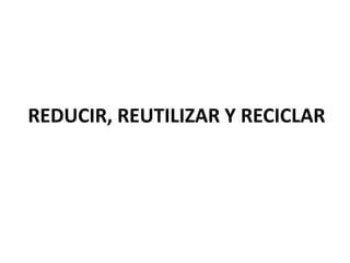 REDUCIR, REUTILIZAR Y RECICLAR
 