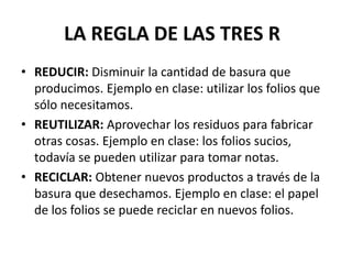LA REGLA DE LAS TRES R
• REDUCIR: Disminuir la cantidad de basura que
  producimos. Ejemplo en clase: utilizar los folios que
  sólo necesitamos.
• REUTILIZAR: Aprovechar los residuos para fabricar
  otras cosas. Ejemplo en clase: los folios sucios,
  todavía se pueden utilizar para tomar notas.
• RECICLAR: Obtener nuevos productos a través de la
  basura que desechamos. Ejemplo en clase: el papel
  de los folios se puede reciclar en nuevos folios.
 