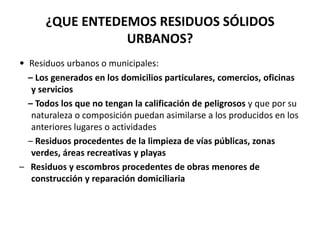 ¿QUE ENTEDEMOS RESIDUOS SÓLIDOS
                 URBANOS?
• Residuos urbanos o municipales:
  – Los generados en los domicilios particulares, comercios, oficinas
   y servicios
  – Todos los que no tengan la calificación de peligrosos y que por su
   naturaleza o composición puedan asimilarse a los producidos en los
   anteriores lugares o actividades
  – Residuos procedentes de la limpieza de vías públicas, zonas
   verdes, áreas recreativas y playas
– Residuos y escombros procedentes de obras menores de
   construcción y reparación domiciliaria
 