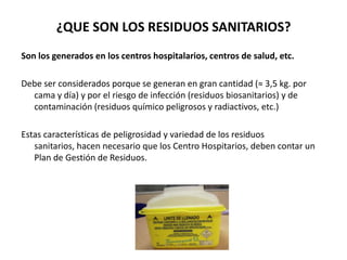 ¿QUE SON LOS RESIDUOS SANITARIOS?
Son los generados en los centros hospitalarios, centros de salud, etc.

Debe ser considerados porque se generan en gran cantidad (≈ 3,5 kg. por
  cama y día) y por el riesgo de infección (residuos biosanitarios) y de
  contaminación (residuos químico peligrosos y radiactivos, etc.)

Estas características de peligrosidad y variedad de los residuos
   sanitarios, hacen necesario que los Centro Hospitarios, deben contar un
   Plan de Gestión de Residuos.
 